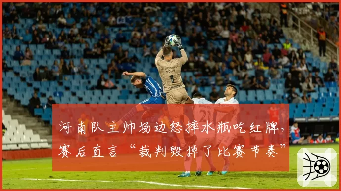 河南队主帅场边怒摔水瓶吃红牌,赛后直言“裁判毁掉了比赛节奏”