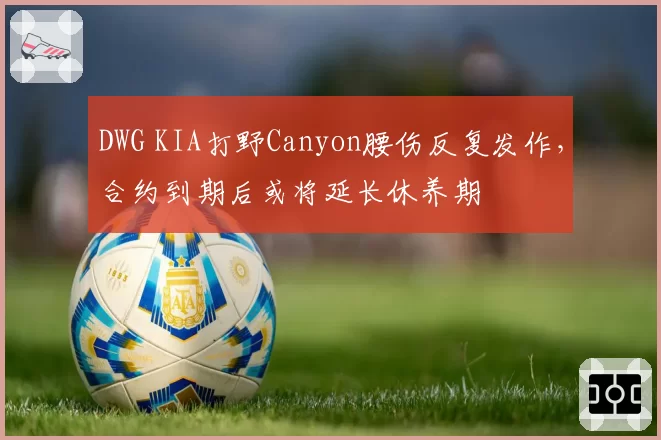 DWG KIA打野Canyon腰伤反复发作,合约到期后或将延长休养期