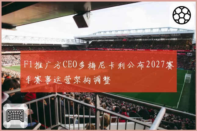 F1推广方CEO多梅尼卡利公布2027赛季赛事运营架构调整
