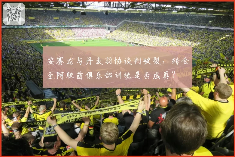 安赛龙与丹麦羽协谈判破裂,转会至阿联酋俱乐部训练是否成真?