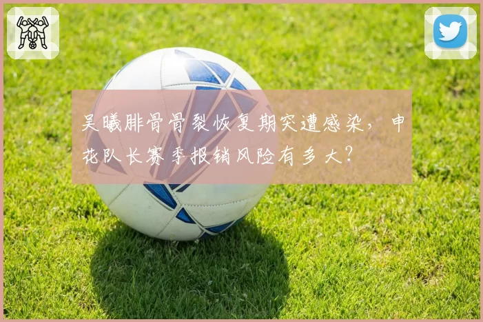 吴曦腓骨骨裂恢复期突遭感染，申花队长赛季报销风险有多大？