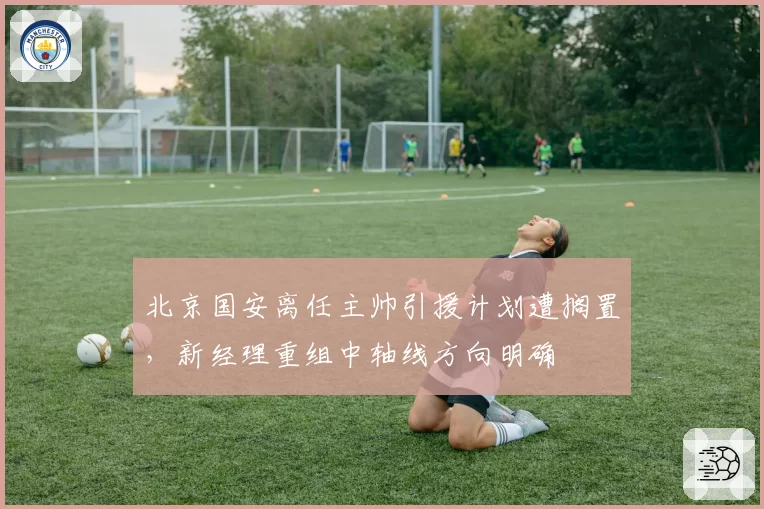北京国安离任主帅引援计划遭搁置，新经理重组中轴线方向明确