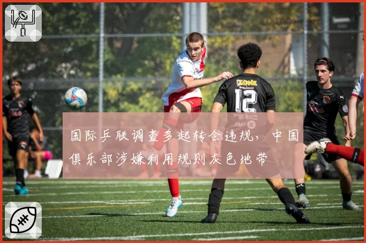 国际乒联调查多起转会违规，中国俱乐部涉嫌利用规则灰色地带