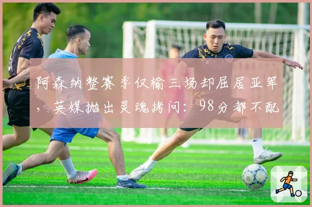 阿森纳整赛季仅输三场却屈居亚军,英媒抛出灵魂拷问:98分都不配夺冠?
