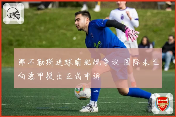 那不勒斯进球前犯规争议 国际米兰向意甲提出正式申诉