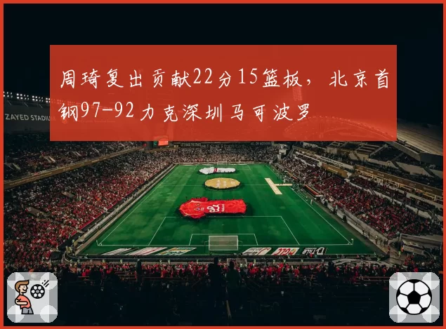 周琦复出贡献22分15篮板,北京首钢97-92力克深圳马可波罗