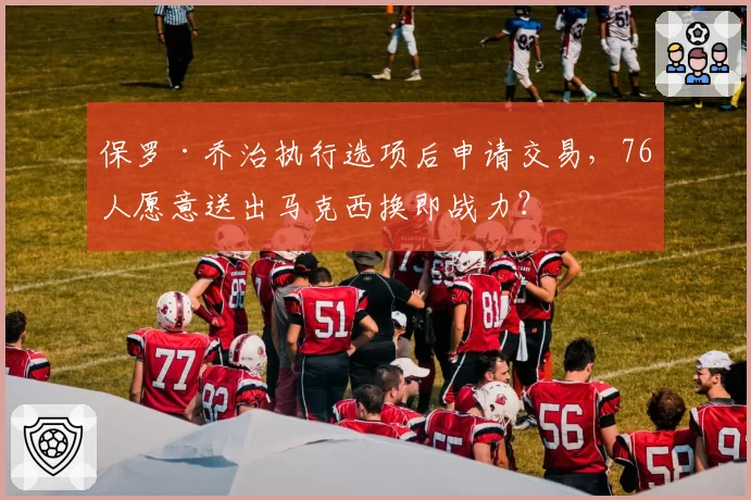 保罗·乔治执行选项后申请交易，76人愿意送出马克西换即战力？