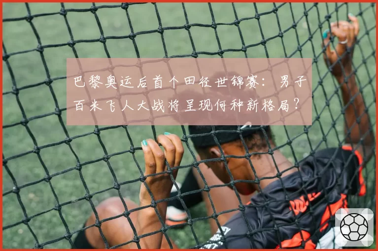 巴黎奥运后首个田径世锦赛:男子百米飞人大战将呈现何种新格局?