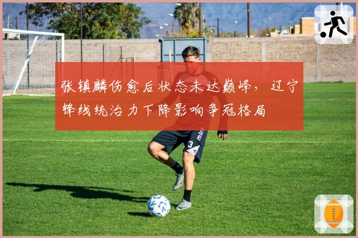 张镇麟伤愈后状态未达巅峰,辽宁锋线统治力下降影响争冠格局
