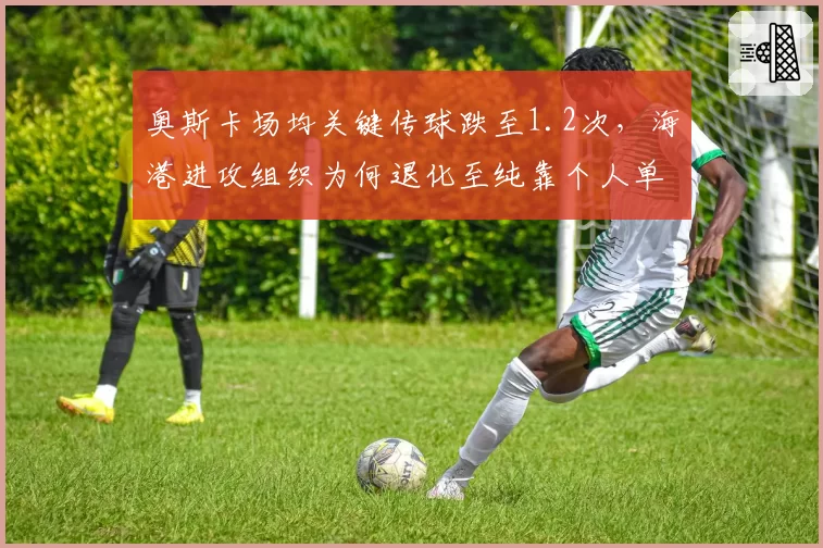 奥斯卡场均关键传球跌至1.2次,海港进攻组织为何退化至纯靠个人单打?