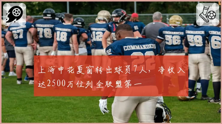 上海申花夏窗转出球员7人,净收入达2500万位列全联盟第一