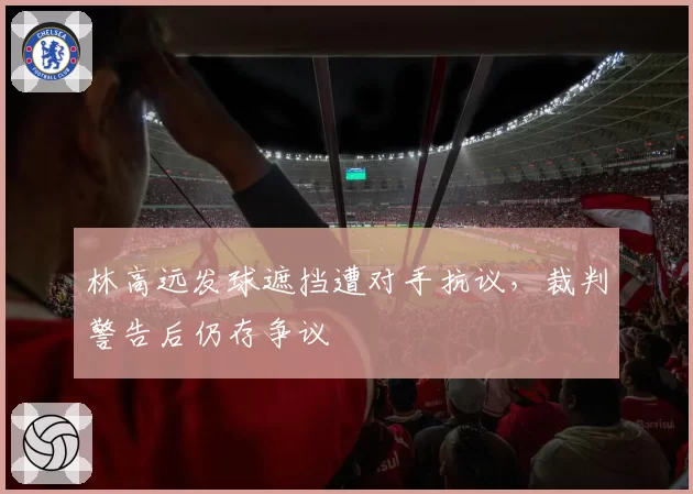 林高远发球遮挡遭对手抗议,裁判警告后仍存争议