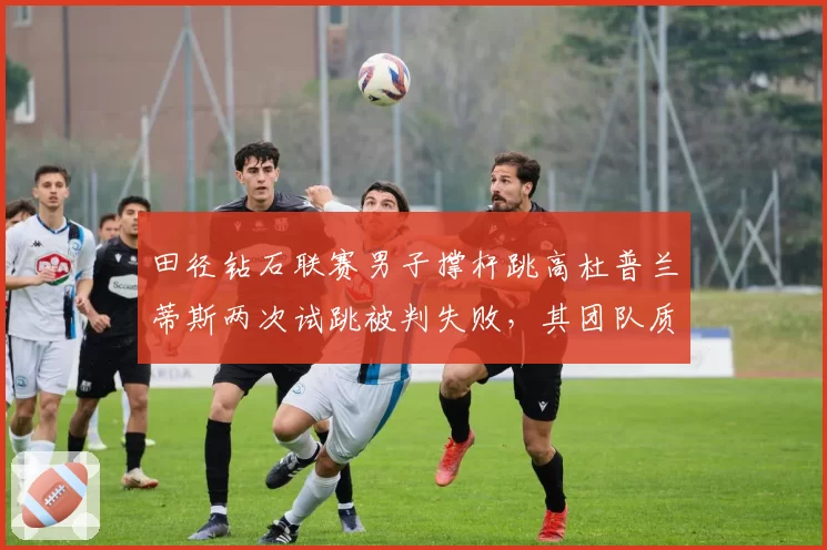 田径钻石联赛男子撑杆跳高杜普兰蒂斯两次试跳被判失败,其团队质疑风速仪数据