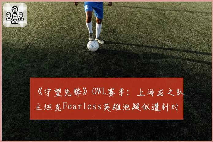 《守望先锋》OWL赛季：上海龙之队主坦克Fearless英雄池疑似遭针对，坦克版本答案再次改写？