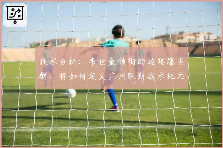 技术分析：韦世豪领衔的边路爆点群，将如何定义广州队新战术纪元？