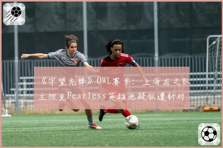 《守望先锋》OWL赛季：上海龙之队主坦克Fearless英雄池疑似遭针对，坦克版本答案再次改写？