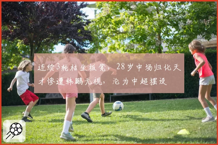 连续3轮枯坐板凳，28岁中场归化天才惨遭韩鹏无视，沦为中超摆设