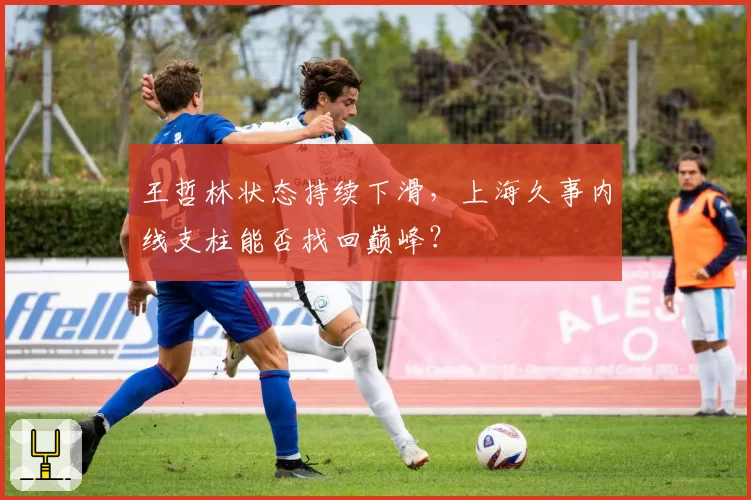 王哲林状态持续下滑，上海久事内线支柱能否找回巅峰？