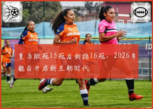 皇马欧冠15冠后剑指16冠，2026年能否开启新王朝时代
