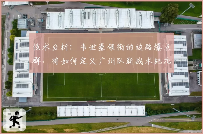 技术分析：韦世豪领衔的边路爆点群，将如何定义广州队新战术纪元？