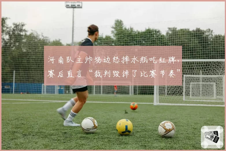 河南队主帅场边怒摔水瓶吃红牌,赛后直言“裁判毁掉了比赛节奏”