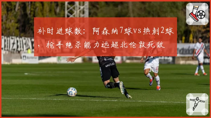 补时进球数:阿森纳7球vs热刺2球,枪手绝杀能力远超北伦敦死敌