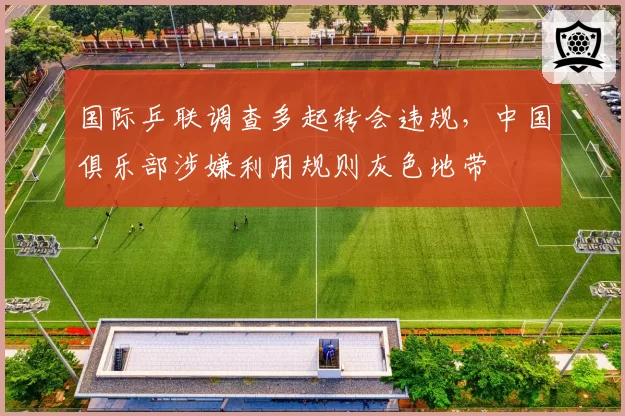 国际乒联调查多起转会违规,中国俱乐部涉嫌利用规则灰色地带