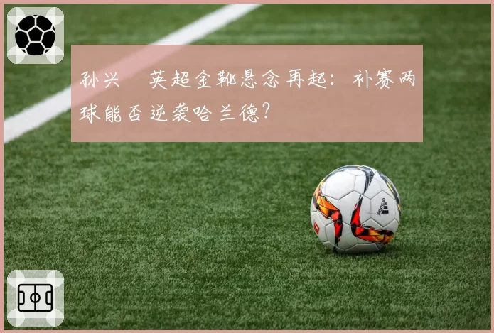 孙兴慜英超金靴悬念再起:补赛两球能否逆袭哈兰德?
