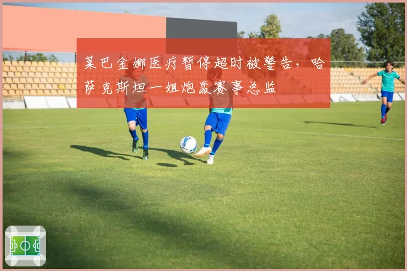 莱巴金娜医疗暂停超时被警告,哈萨克斯坦一姐炮轰赛事总监