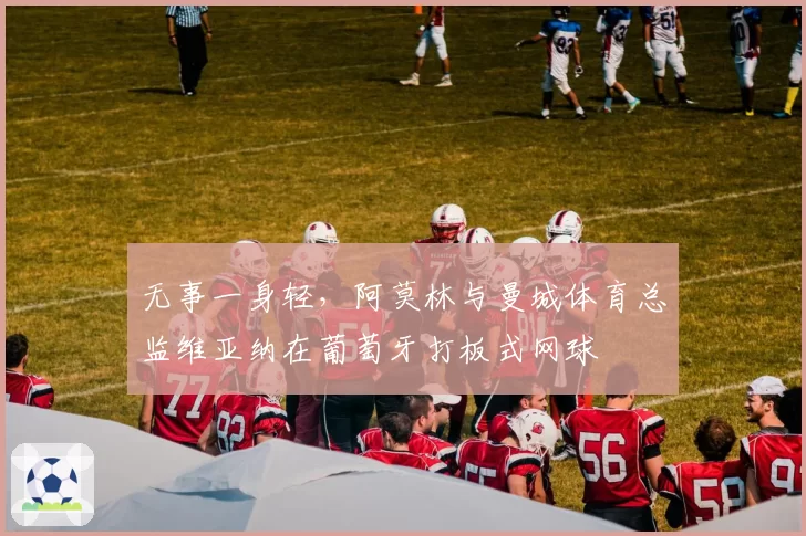 无事一身轻，阿莫林与曼城体育总监维亚纳在葡萄牙打板式网球