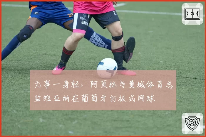 无事一身轻，阿莫林与曼城体育总监维亚纳在葡萄牙打板式网球