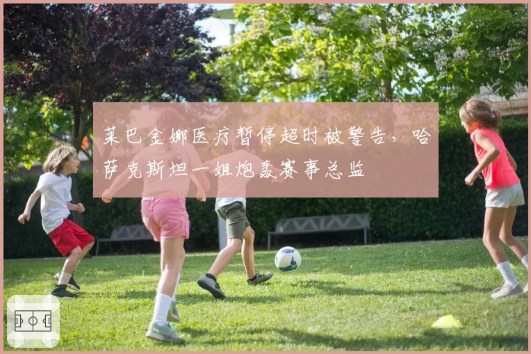 莱巴金娜医疗暂停超时被警告,哈萨克斯坦一姐炮轰赛事总监