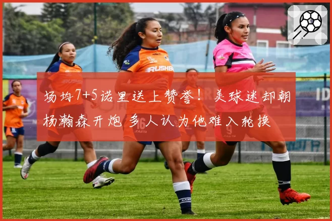 场均7+5诺里送上赞誉!美球迷却朝杨瀚森开炮 多人认为他难入轮换