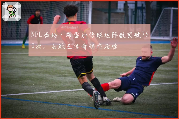 NFL汤姆·布雷迪传球达阵数突破750次，七冠王传奇仍在延续