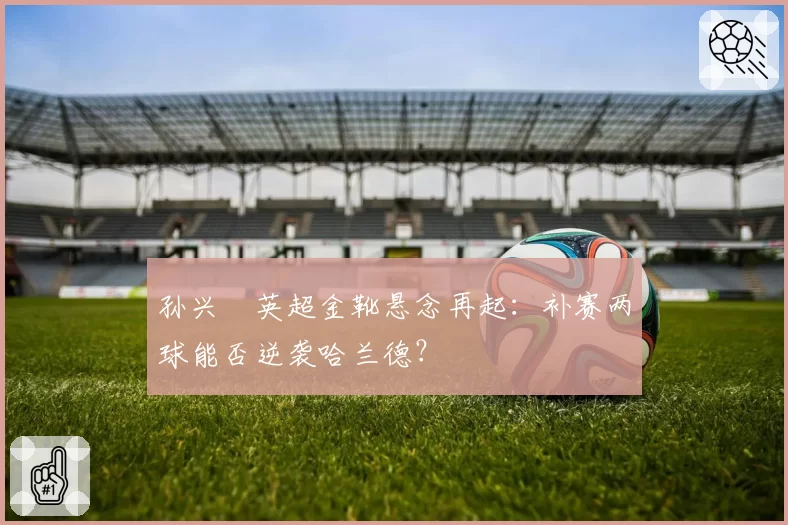 孙兴慜英超金靴悬念再起:补赛两球能否逆袭哈兰德?