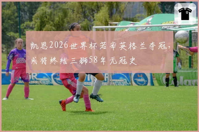 凯恩2026世界杯若率英格兰夺冠,或将终结三狮58年无冠史