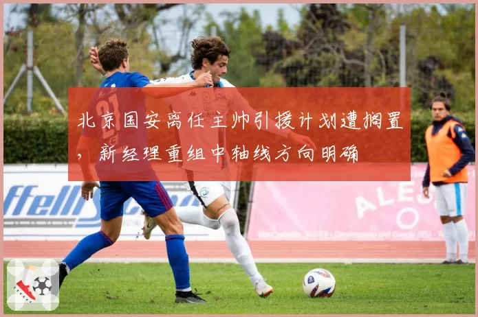 北京国安离任主帅引援计划遭搁置，新经理重组中轴线方向明确