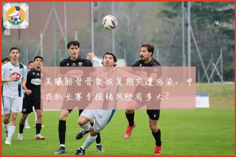 吴曦腓骨骨裂恢复期突遭感染，申花队长赛季报销风险有多大？