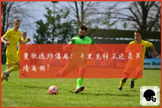 曼联选帅僵局：卡里克转正还是另请高明？