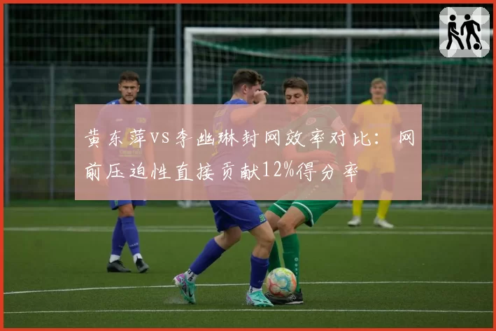 黄东萍vs李幽琳封网效率对比:网前压迫性直接贡献12%得分率