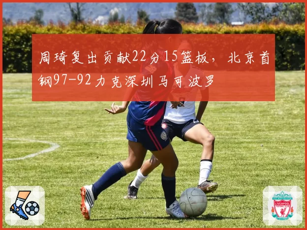 周琦复出贡献22分15篮板,北京首钢97-92力克深圳马可波罗