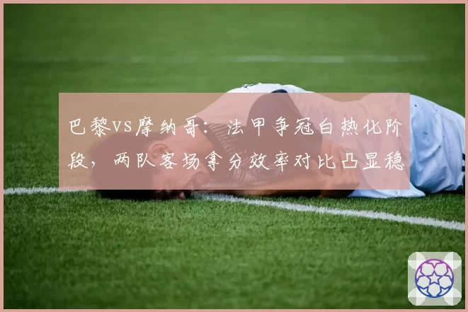 巴黎vs摩纳哥：法甲争冠白热化阶段，两队客场拿分效率对比凸显稳定性差距