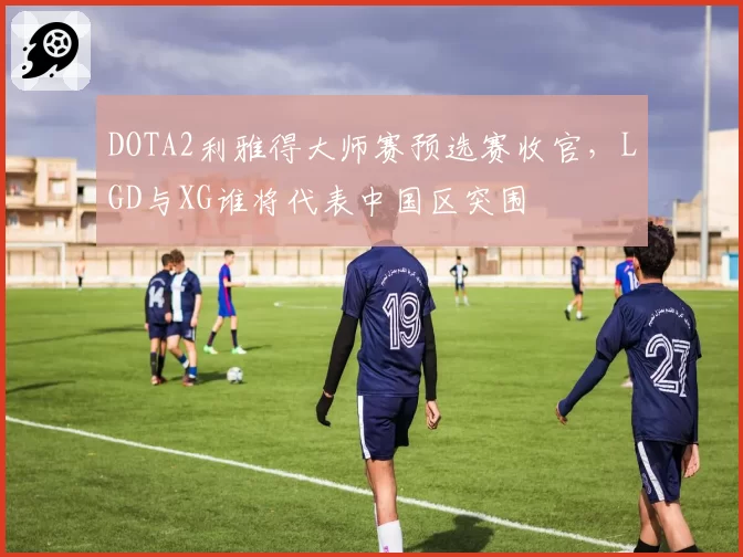 DOTA2利雅得大师赛预选赛收官,LGD与XG谁将代表中国区突围