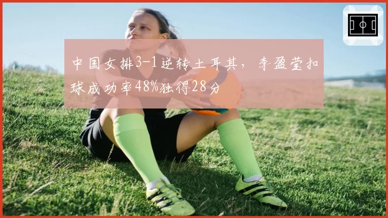 中国女排3-1逆转土耳其，李盈莹扣球成功率48%独得28分