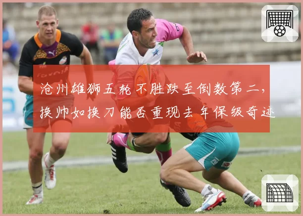 沧州雄狮五轮不胜跌至倒数第二,换帅如换刀能否重现去年保级奇迹?