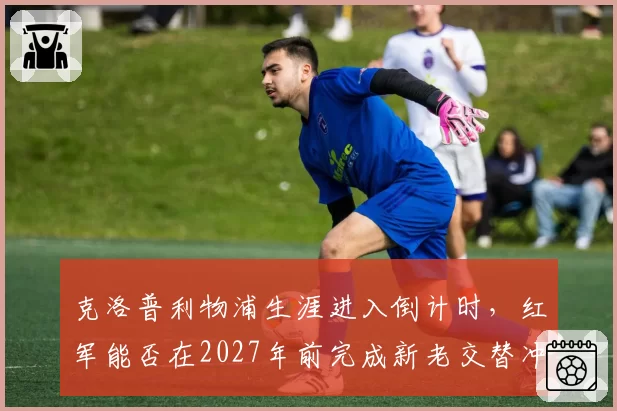 克洛普利物浦生涯进入倒计时，红军能否在2027年前完成新老交替冲击冠军？