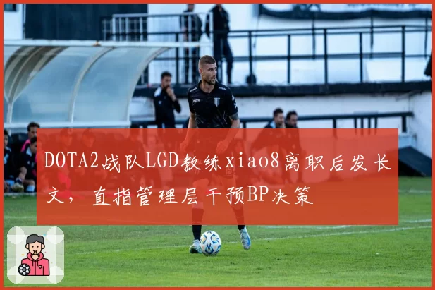 DOTA2战队LGD教练xiao8离职后发长文,直指管理层干预BP决策
