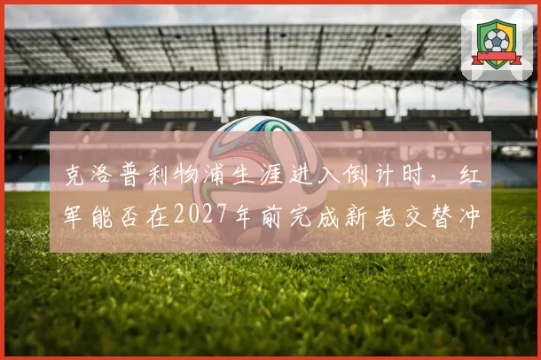 克洛普利物浦生涯进入倒计时，红军能否在2027年前完成新老交替冲击冠军？
