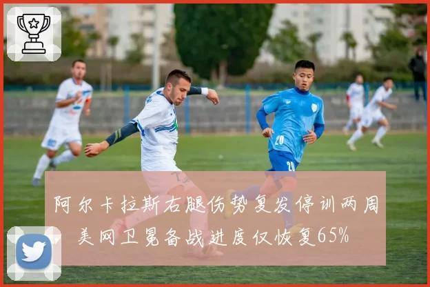 阿尔卡拉斯右腿伤势复发停训两周，美网卫冕备战进度仅恢复65%