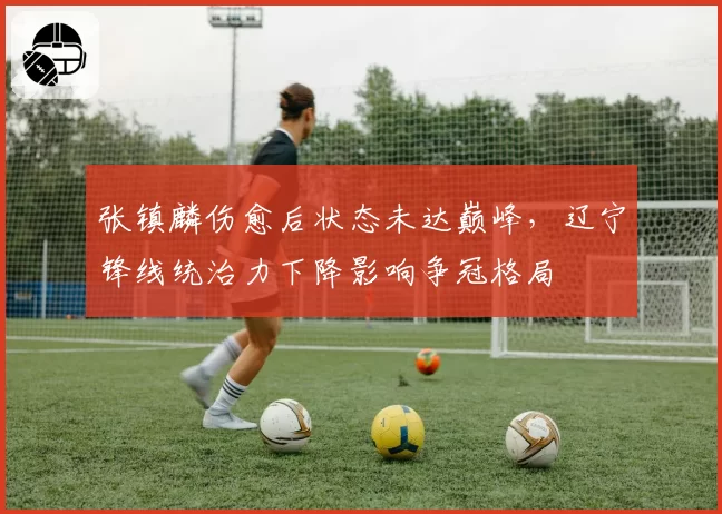 张镇麟伤愈后状态未达巅峰,辽宁锋线统治力下降影响争冠格局